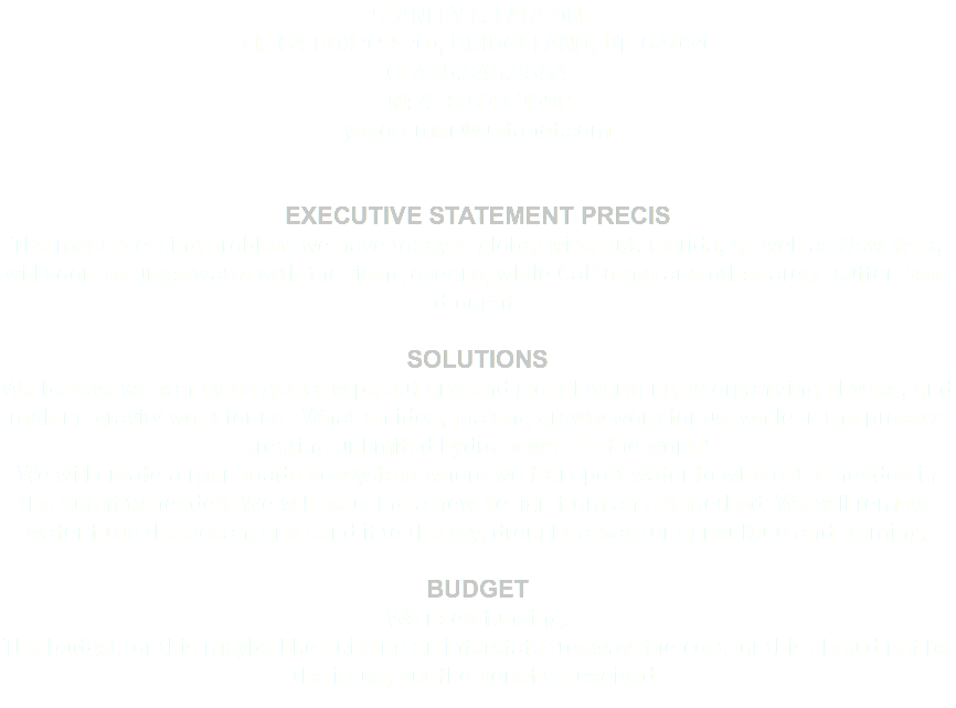 STANLEY L. LARSON HC 64 BOX 155-10, BRIDGELAND, UT 84021 O: 435.646.3554 M: 435.823.2598 yobossman@ubtanet.com Executive Statement Precis The most pressing problem we have today is global wipe out. Florida, as well as New York, will soon be underwater with the rising oceans, while California and other areas suffer from drought. Solutions We believe we can avoid global wipe out and end global warming by organizing physics, and making gravity work for us. What an idea, making gravity work for us, while in the process creating unlimited hydro-power for the world! We will create a man made ecosystem where we transport water to where it is needed in the quantity needed. We will be using a new design from an old method. We will remove water from the ocean, and send it to the dry, drought areas for agriculture and farming. Budget We need funding. The budget for this maybe like building an interstate freeway; the cost for this should not be the issue, but the benefits received. 